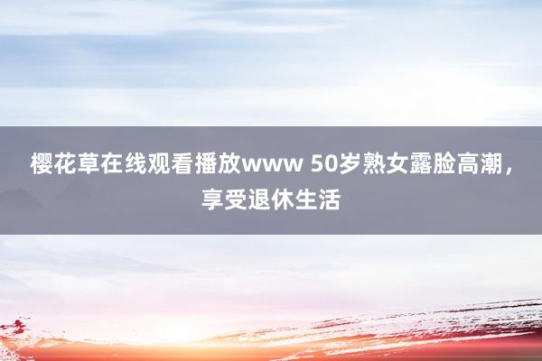樱花草在线观看播放www 50岁熟女露脸高潮，享受退休生活