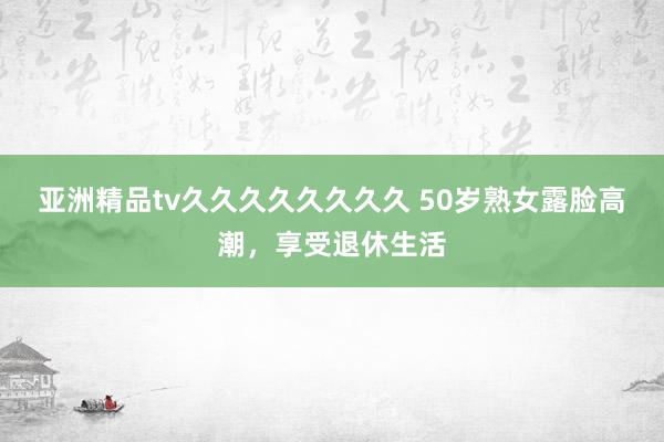 亚洲精品tv久久久久久久久久 50岁熟女露脸高潮，享受退休生活