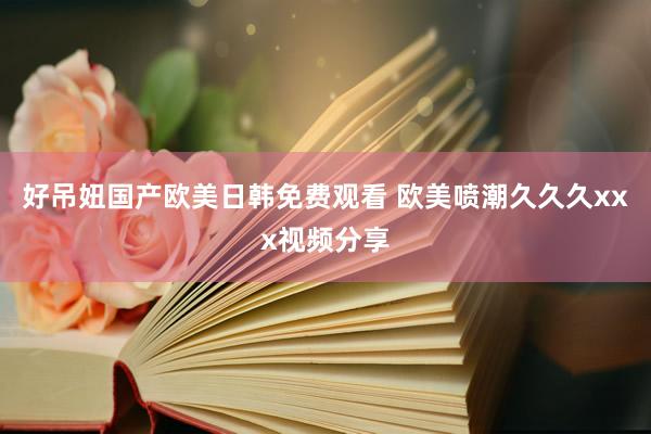 好吊妞国产欧美日韩免费观看 欧美喷潮久久久xxx视频分享