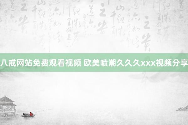 八戒网站免费观看视频 欧美喷潮久久久xxx视频分享