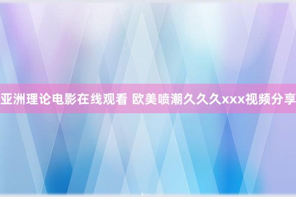 亚洲理论电影在线观看 欧美喷潮久久久xxx视频分享