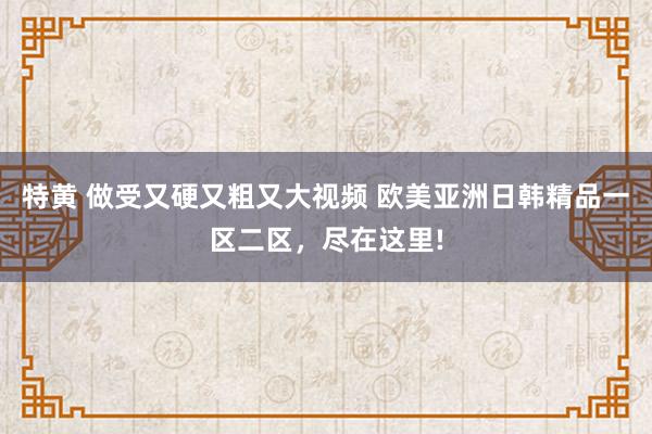 特黄 做受又硬又粗又大视频 欧美亚洲日韩精品一区二区，尽在这里!