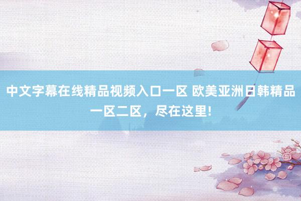 中文字幕在线精品视频入口一区 欧美亚洲日韩精品一区二区，尽在这里!