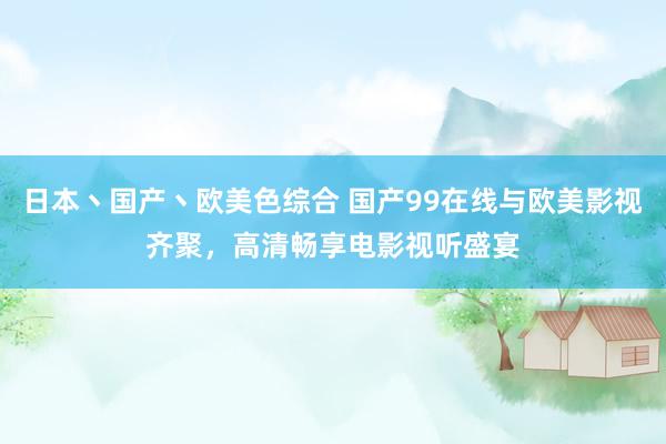 日本丶国产丶欧美色综合 国产99在线与欧美影视齐聚，高清畅享电影视听盛宴