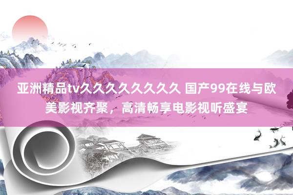 亚洲精品tv久久久久久久久久 国产99在线与欧美影视齐聚，高清畅享电影视听盛宴