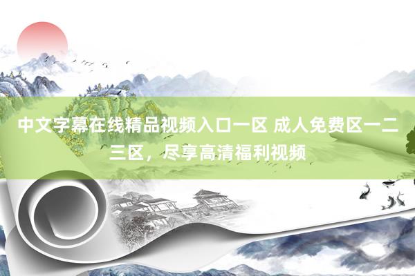 中文字幕在线精品视频入口一区 成人免费区一二三区，尽享高清福利视频