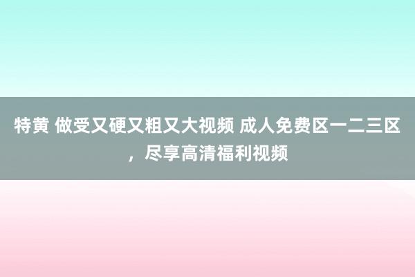 特黄 做受又硬又粗又大视频 成人免费区一二三区，尽享高清福利视频