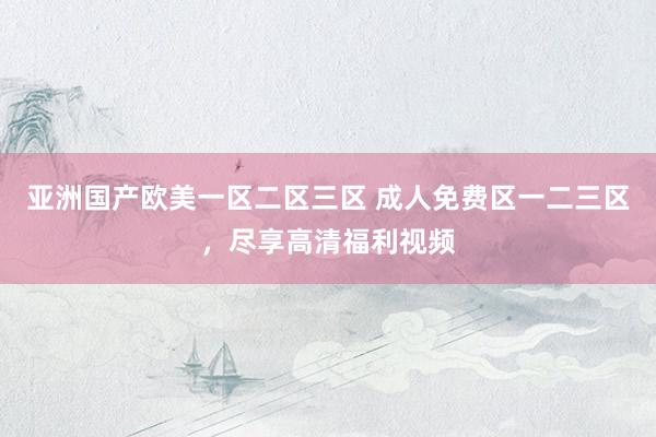 亚洲国产欧美一区二区三区 成人免费区一二三区，尽享高清福利视频