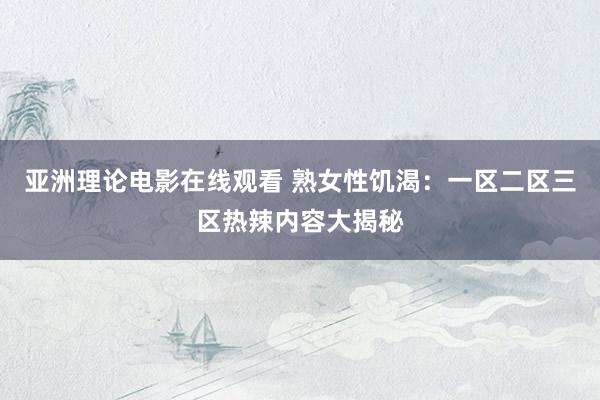 亚洲理论电影在线观看 熟女性饥渴：一区二区三区热辣内容大揭秘