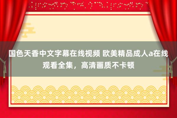 国色天香中文字幕在线视频 欧美精品成人a在线观看全集，高清画质不卡顿