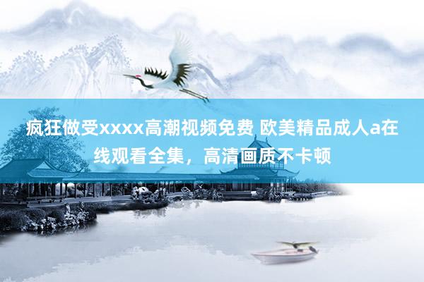 疯狂做受xxxx高潮视频免费 欧美精品成人a在线观看全集，高清画质不卡顿