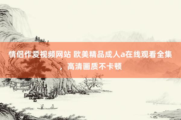 情侣作爱视频网站 欧美精品成人a在线观看全集，高清画质不卡顿