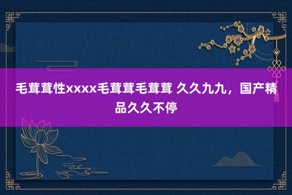 毛茸茸性xxxx毛茸茸毛茸茸 久久九九，国产精品久久不停