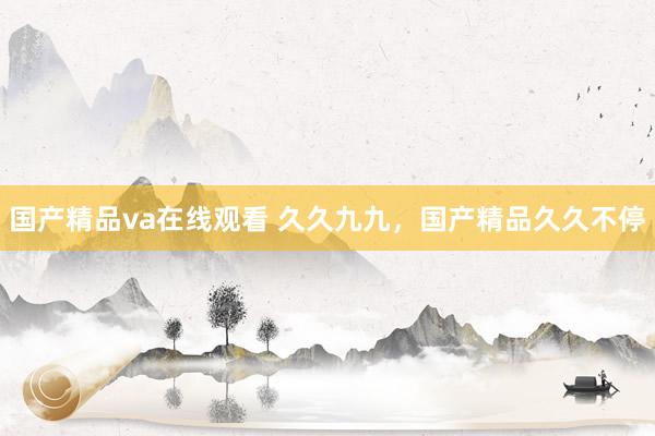国产精品va在线观看 久久九九，国产精品久久不停