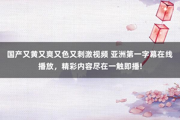 国产又黄又爽又色又刺激视频 亚洲第一字幕在线播放，精彩内容尽在一触即播!