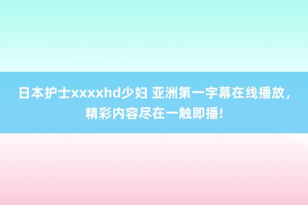 日本护士xxxxhd少妇 亚洲第一字幕在线播放，精彩内容尽在一触即播!