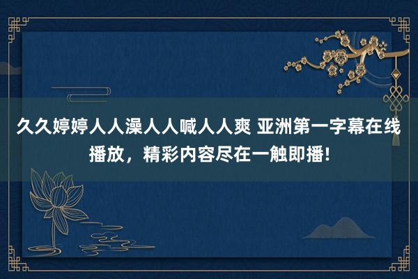 久久婷婷人人澡人人喊人人爽 亚洲第一字幕在线播放，精彩内容尽在一触即播!
