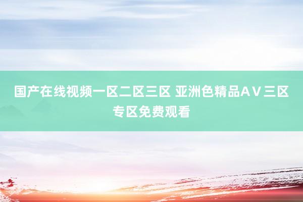 国产在线视频一区二区三区 亚洲色精品AⅤ三区专区免费观看