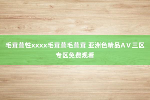 毛茸茸性xxxx毛茸茸毛茸茸 亚洲色精品AⅤ三区专区免费观看
