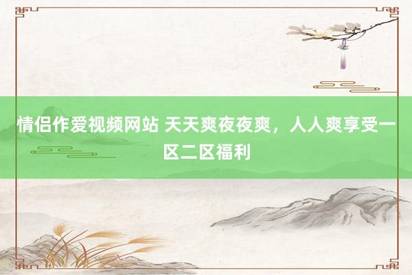 情侣作爱视频网站 天天爽夜夜爽，人人爽享受一区二区福利