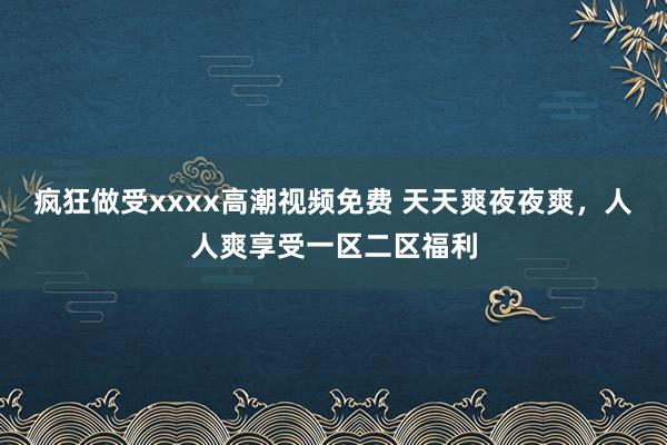疯狂做受xxxx高潮视频免费 天天爽夜夜爽，人人爽享受一区二区福利