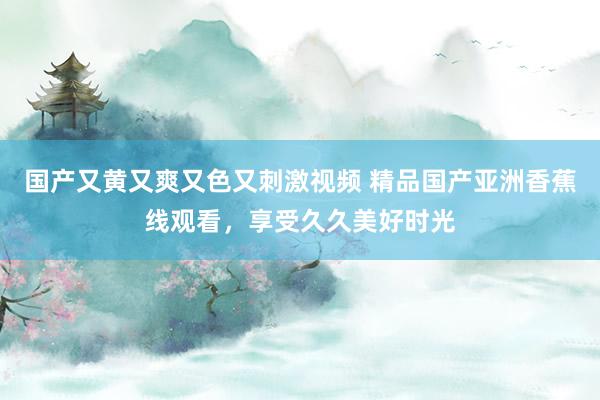 国产又黄又爽又色又刺激视频 精品国产亚洲香蕉线观看，享受久久美好时光