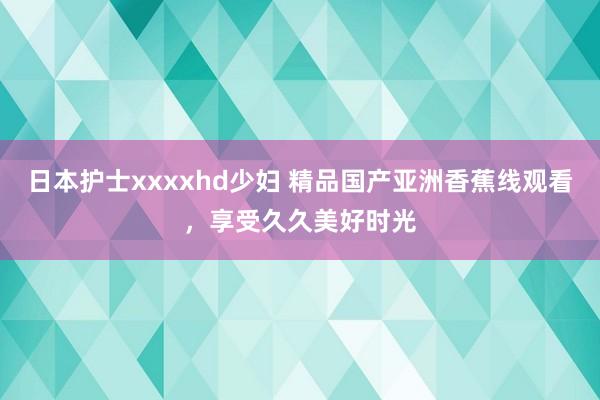 日本护士xxxxhd少妇 精品国产亚洲香蕉线观看，享受久久美好时光