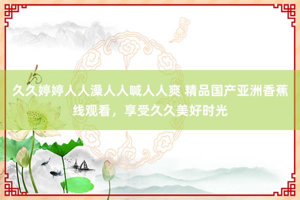 久久婷婷人人澡人人喊人人爽 精品国产亚洲香蕉线观看，享受久久美好时光