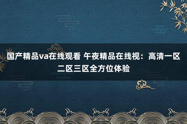国产精品va在线观看 午夜精品在线视：高清一区二区三区全方位体验