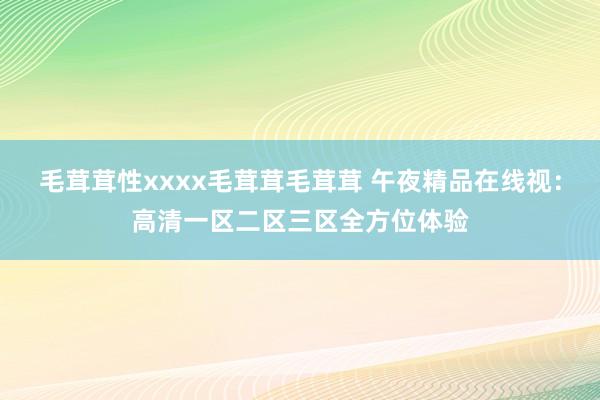 毛茸茸性xxxx毛茸茸毛茸茸 午夜精品在线视：高清一区二区三区全方位体验