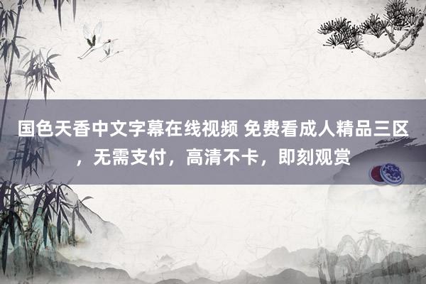 国色天香中文字幕在线视频 免费看成人精品三区，无需支付，高清不卡，即刻观赏