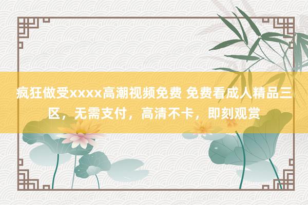 疯狂做受xxxx高潮视频免费 免费看成人精品三区，无需支付，高清不卡，即刻观赏