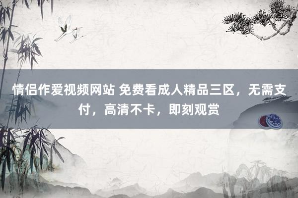 情侣作爱视频网站 免费看成人精品三区，无需支付，高清不卡，即刻观赏