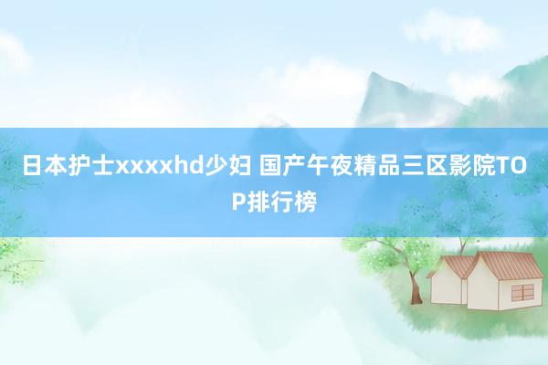 日本护士xxxxhd少妇 国产午夜精品三区影院TOP排行榜