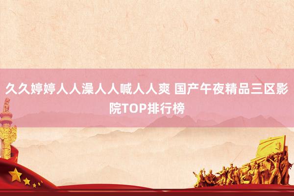 久久婷婷人人澡人人喊人人爽 国产午夜精品三区影院TOP排行榜