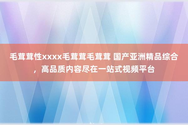 毛茸茸性xxxx毛茸茸毛茸茸 国产亚洲精品综合，高品质内容尽在一站式视频平台