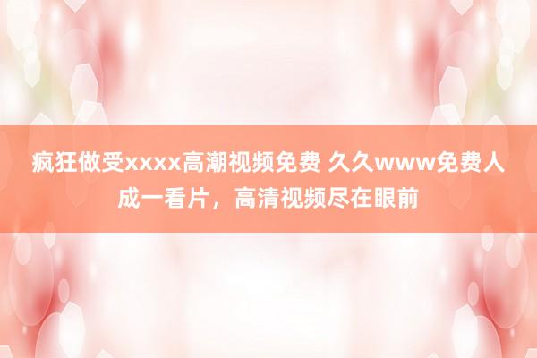 疯狂做受xxxx高潮视频免费 久久www免费人成一看片，高清视频尽在眼前