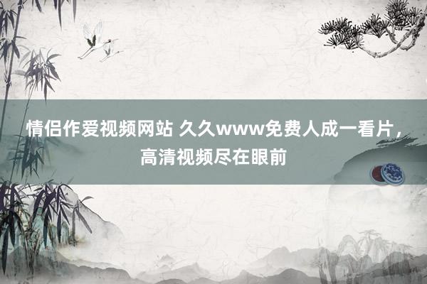 情侣作爱视频网站 久久www免费人成一看片，高清视频尽在眼前