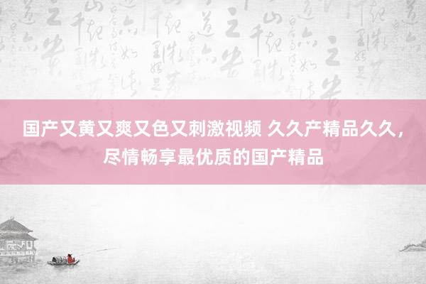 国产又黄又爽又色又刺激视频 久久产精品久久，尽情畅享最优质的国产精品