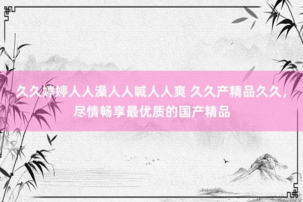 久久婷婷人人澡人人喊人人爽 久久产精品久久，尽情畅享最优质的国产精品