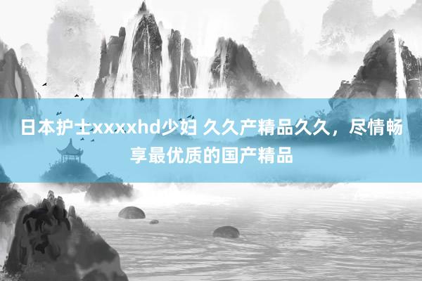 日本护士xxxxhd少妇 久久产精品久久，尽情畅享最优质的国产精品