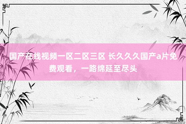 国产在线视频一区二区三区 长久久久国产a片免费观看，一路绵延至尽头