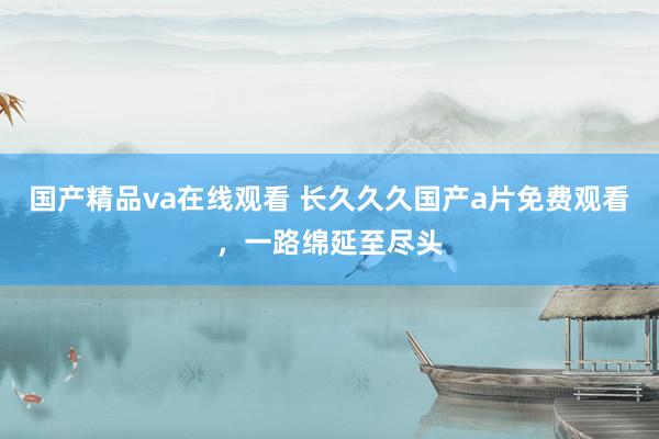 国产精品va在线观看 长久久久国产a片免费观看，一路绵延至尽头