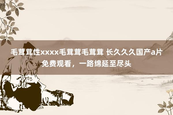 毛茸茸性xxxx毛茸茸毛茸茸 长久久久国产a片免费观看，一路绵延至尽头