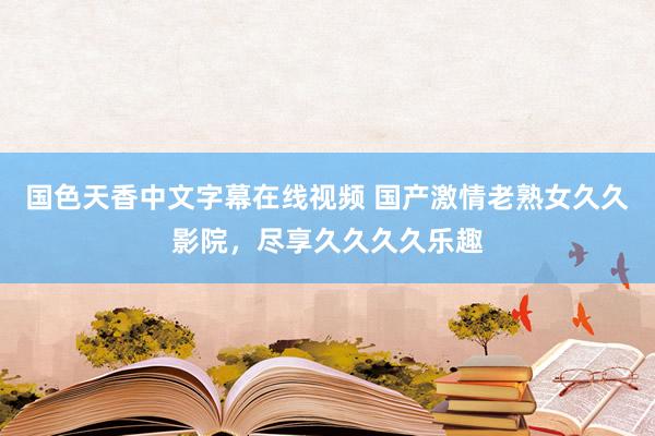 国色天香中文字幕在线视频 国产激情老熟女久久影院，尽享久久久久乐趣