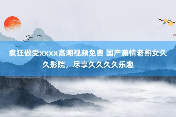 疯狂做受xxxx高潮视频免费 国产激情老熟女久久影院，尽享久久久久乐趣