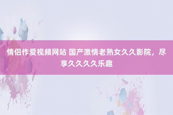 情侣作爱视频网站 国产激情老熟女久久影院，尽享久久久久乐趣