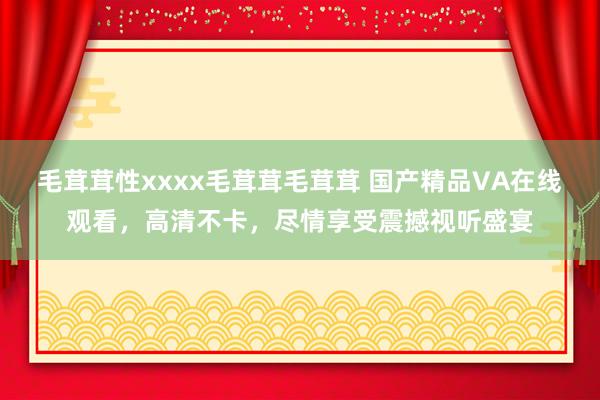 毛茸茸性xxxx毛茸茸毛茸茸 国产精品VA在线观看，高清不卡，尽情享受震撼视听盛宴