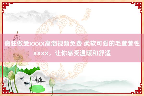 疯狂做受xxxx高潮视频免费 柔软可爱的毛茸茸性xxxx，让你感受温暖和舒适