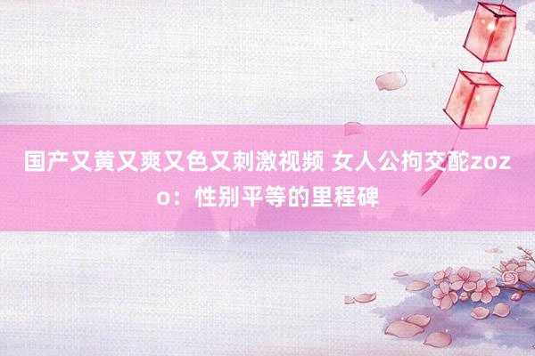 国产又黄又爽又色又刺激视频 女人公拘交酡zozo：性别平等的里程碑